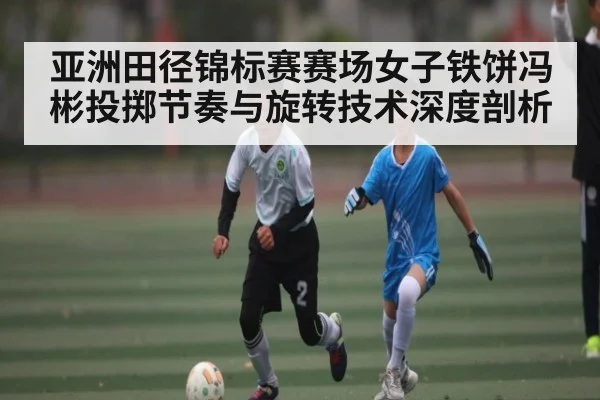 亚洲田径锦标赛赛场女子铁饼冯彬投掷节奏与旋转技术深度剖析 - kaiyun