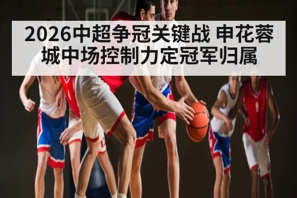 2026中超争冠关键战 申花蓉城中场控制力定冠军归属 - kaiyun