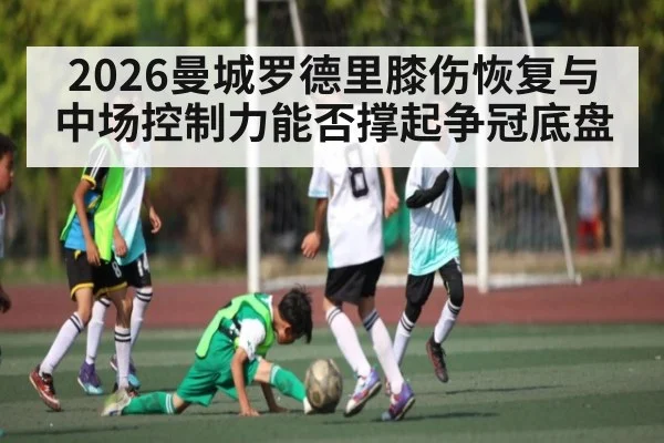 2026曼城罗德里膝伤恢复与中场控制力能否撑起争冠底盘 - kaiyun